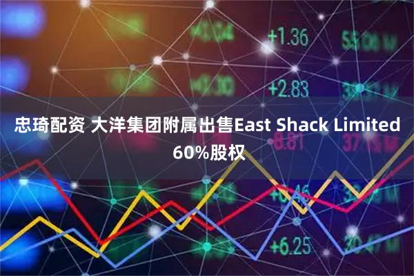 忠琦配资 大洋集团附属出售East Shack Limited 60%股权