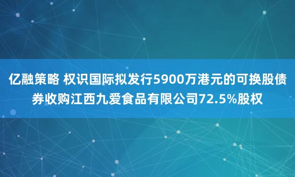 亿融策略 权识国际拟发行5900万港元的可换股债券收购江西九爱食品有限公司72.5%股权