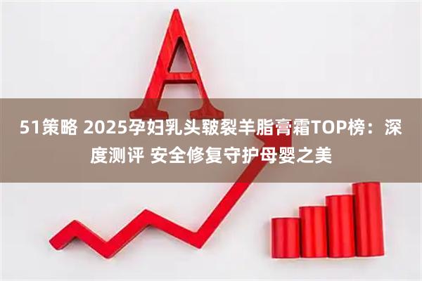 51策略 2025孕妇乳头皲裂羊脂膏霜TOP榜:深度测评 安全修复守护母婴之美