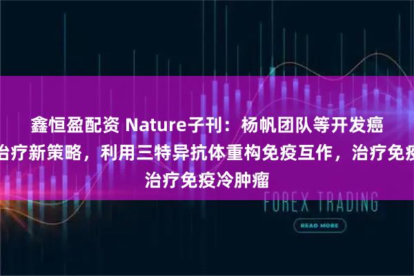 鑫恒盈配资 Nature子刊:杨帆团队等开发癌症免疫治疗新策略,利用三特异抗体重构免疫互作,治疗免疫冷肿瘤