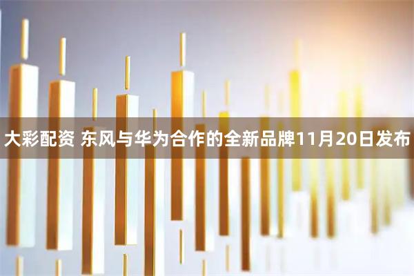 大彩配资 东风与华为合作的全新品牌11月20日发布