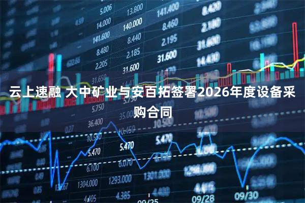 云上速融 大中矿业与安百拓签署2026年度设备采购合同