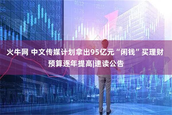 火牛网 中文传媒计划拿出95亿元“闲钱”买理财 预算逐年提高|速读公告