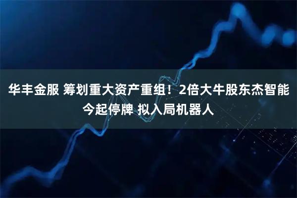 华丰金服 筹划重大资产重组！2倍大牛股东杰智能今起停牌 拟入局机器人