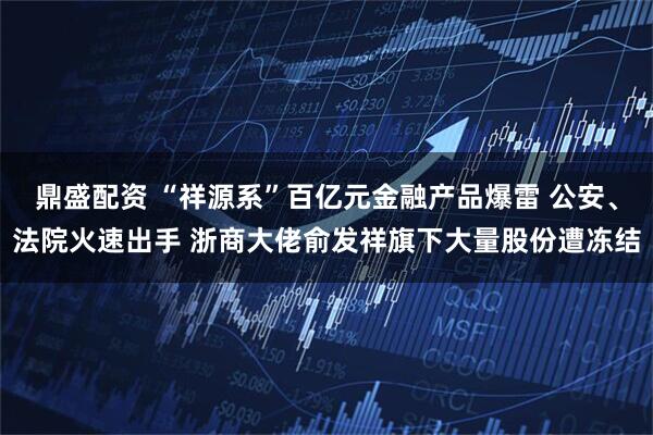 鼎盛配资 “祥源系”百亿元金融产品爆雷 公安、法院火速出手 浙商大佬俞发祥旗下大量股份遭冻结